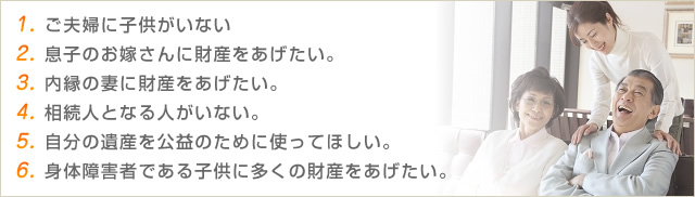 1.　ご夫婦に子供がいない　2.　息子のお嫁さんに財産をあげたい。　3.　内縁の妻に財産をあげたい。　4.　相続人となる人がいない。　5.　自分の遺産を公益のために使ってほしい。　6.　身体障害者である子供に多くの財産をあげたい。